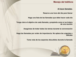 Manejo del teléfono   Al hacer llamadas: Reserve una hora del día para llamar Haga una lista de las llamadas que debe hacer cada día Tenga claro el objetivo de cada llamada y prepárela como si se tratara de una reunión Asegúrese de tratar todos los temas durante la conversación Haga las llamadas por orden de importancia. No aplace las urgentes y difíciles Tome nota de los aspectos discutidos durante la llamada 