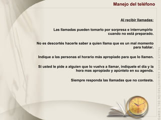 Manejo del teléfono   Al recibir llamadas: Las llamadas pueden tomarlo por sorpresa e interrumpirlo  cuando no está preparado. No es descortés hacerle saber a quien llama que es un mal momento para hablar. Indique a las personas el horario más apropiado para que lo llamen. Si usted le pide a alguien que lo vuelva a llamar, indíquele el día y la hora mas apropiado y apúntelo en su agenda. Siempre responda las llamadas que no contesta. 