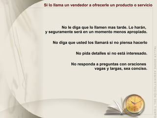 Si lo llama un vendedor a ofrecerle un producto o servicio No le diga que lo llamen mas tarde. Lo harán,  y seguramente será en un momento menos apropiado. No diga que usted los llamará si no piensa hacerlo No pida detalles si no está interesado. No responda a preguntas con oraciones  vagas y largas, sea conciso. 