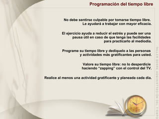 Programación del tiempo libre   No debe sentirse culpable por tomarse tiempo libre.  Le ayudará a trabajar con mayor eficacia. El ejercicio ayuda a reducir el estrés y puede ser una  pausa útil en caso de que tenga las facilidades  para practicarlo al mediodía. Programe su tiempo libre y dedíquelo a las personas  y actividades más gratificantes para usted. Valore su tiempo libre: no lo desperdicie  haciendo “zapping” con el control del TV. Realice al menos una actividad gratificante y planeada cada día. 