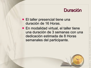Duración El taller presencial tiene una duración de 16 Horas. En modalidad virtual, el taller tiene una duración de 3 semanas con una dedicación estimada de 8 Horas semanales del participante. 