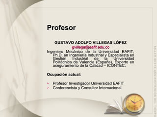 Profesor GUSTAVO ADOLFO VILLEGAS LÓPEZ [email_address] Ingeniero Mecánico de la Universidad EAFIT, Ph.D. en Ingeniería Industrial y Especialista en Gestión Industrial de la Universidad Politécnica de Valencia (España), Experto en aseguramiento de la Calidad – ICONTEC.  Ocupación actual: Profesor Investigador Universidad EAFIT Conferencista y Consultor Internacional 