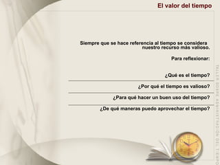 El valor del tiempo   Siempre que se hace referencia al tiempo se considera  nuestro recurso más valioso. Para reflexionar: ¿Qué es el tiempo? ¿Por qué el tiempo es valioso? ¿Para qué hacer un buen uso del tiempo? ¿De qué maneras puedo aprovechar el tiempo? 
