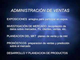 ADMINISTRACIÓN DE VENTASEXPOSICIONES  arreglos para participar en expos.INVESTIGACIÓN DE MERCADO  recopilación de datos sobre mercados, Px, clientes, ventas, etc.PLANEACION DEL MKT  planes de venta y de mktPRONÓSTICOS  preparacion de ventas y predicción sobre el mercadoDESARROLLO Y PLANEACION DE PRODUCTOS