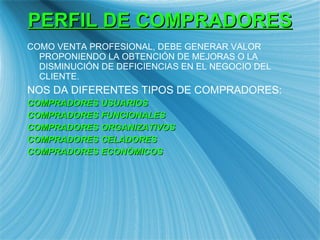 PERFIL DE COMPRADORES COMO VENTA PROFESIONAL, DEBE GENERAR VALOR PROPONIENDO LA OBTENCI ÓN DE MEJORAS O LA DISMINUCIÓN DE DEFICIENCIAS EN EL NEGOCIO DEL CLIENTE. NOS DA DIFERENTES TIPOS DE COMPRADORES: COMPRADORES USUARIOS COMPRADORES FUNCIONALES COMPRADORES ORGANIZATIVOS COMPRADORES CELADORES COMPRADORES ECON ÒMICOS 