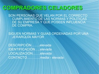 SON PERSONAS QUE VELAN POR EL CORRECTO CUMPLIMIENTO DE LAS NORMAS Y POL ÍTICAS DE SU EMPRESA Y QUE POSEEN INFLUENCIA DE COMPRA. SIGUEN NORMAS Y GUIAS ORDENADAS POR UNA JERARQUÍA MAYOR DESCRIPCIÓN……..elevada IDENTIFICACIÓN…..elevada LOCALIZACIÓN…….elevada CONTACTO…………media - elevada COMPRADORES CELADORES 