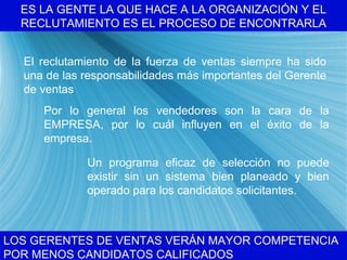 ES LA GENTE LA QUE HACE A LA ORGANIZACI ÓN Y EL RECLUTAMIENTO ES EL PROCESO DE ENCONTRARLA LOS GERENTES DE VENTAS VER ÁN MAYOR COMPETENCIA POR MENOS CANDIDATOS CALIFICADOS El reclutamiento de la fuerza de ventas siempre ha sido una de las responsabilidades m ás importantes del Gerente de ventas Por lo general los vendedores son la cara de la EMPRESA, por lo cu ál influyen en el éxito de la empresa. Un programa eficaz de selecci ón no puede existir sin un sistema bien planeado y bien operado para los candidatos solicitantes. 