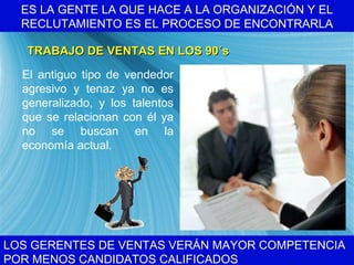 ES LA GENTE LA QUE HACE A LA ORGANIZACI ÓN Y EL RECLUTAMIENTO ES EL PROCESO DE ENCONTRARLA LOS GERENTES DE VENTAS VER ÁN MAYOR COMPETENCIA POR MENOS CANDIDATOS CALIFICADOS TRABAJO DE VENTAS EN LOS 90 ´s El antiguo tipo de vendedor agresivo y tenaz ya no es generalizado, y los talentos que se relacionan con  él ya no se buscan en la economía actual. 
