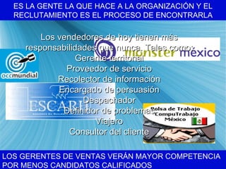 ES LA GENTE LA QUE HACE A LA ORGANIZACI ÓN Y EL RECLUTAMIENTO ES EL PROCESO DE ENCONTRARLA LOS GERENTES DE VENTAS VER ÁN MAYOR COMPETENCIA POR MENOS CANDIDATOS CALIFICADOS Los vendedores de hoy tienen m ás responsabilidades que nunca. Tales como: Gerente territorial Proveedor de servicio Recolector de información Encargado de persuasión Despachador Definidor de problemas Viajero Consultor del cliente 