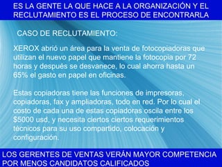 ES LA GENTE LA QUE HACE A LA ORGANIZACI ÓN Y EL RECLUTAMIENTO ES EL PROCESO DE ENCONTRARLA LOS GERENTES DE VENTAS VER ÁN MAYOR COMPETENCIA POR MENOS CANDIDATOS CALIFICADOS CASO DE RECLUTAMIENTO: XEROX abri ó un área para la venta de fotocopiadoras que utilizan el nuevo papel que mantiene la fotocopia por 72 horas y después se desvanece, lo cual ahorra hasta un 65% el gasto en papel en oficinas. Estas copiadoras tiene las funciones de impresoras, copiadoras, fax y ampliadoras, todo en red. Por lo cual el costo de cada una de estas copiadoras oscila entre los $5000 usd, y necesita ciertos ciertos requerimientos t écnicos para su uso compartido, colocación y configuración.   