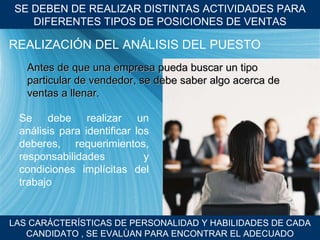 SE DEBEN DE REALIZAR DISTINTAS ACTIVIDADES PARA DIFERENTES TIPOS DE POSICIONES DE VENTAS LAS CARÁCTER ÍSTICAS DE PERSONALIDAD Y HABILIDADES DE CADA CANDIDATO , SE EVALÙAN PARA ENCONTRAR EL ADECUADO REALIZACI ÓN DEL ANÁLISIS DEL PUESTO Antes de que una empresa pueda buscar un tipo particular de vendedor, se debe saber algo acerca de ventas a llenar. Se debe realizar un an álisis para identificar los deberes, requerimientos, responsabilidades y condiciones implícitas del trabajo 