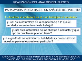 REALIZACI ÓN DEL ANÁLISIS DEL PUESTO LAS CARÁCTER ÍSTICAS DE PERSONALIDAD Y HABILIDADES DE CADA CANDIDATO , SE EVALÙAN PARA ENCONTRAR EL ADECUADO PARA AYUDARNOS A HACER UN AN ÁLISIS DEL PUESTO: 1.- Analizar el ambiente en el cual trabajar á el vendedor. ¿Cu ál es la naturaleza de la competencia a la que el vendedor se enfrenta en este trabajo? ¿Cu ál es la naturaleza de los clientes a contactar y qué tipo de problemas pueden tener? ¿Qu é grado de conocimientos, habilidades y potenciales se necesitan para este puesto en particular? 