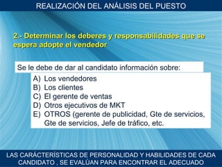 REALIZACI ÓN DEL ANÁLISIS DEL PUESTO 2.- Determinar los deberes y responsabilidades que se espera adopte el vendedor LAS CARÁCTER ÍSTICAS DE PERSONALIDAD Y HABILIDADES DE CADA CANDIDATO , SE EVALÙAN PARA ENCONTRAR EL ADECUADO Se le debe de dar al candidato informaci ón sobre: Los vendedores Los clientes El gerente de ventas Otros ejecutivos de MKT  OTROS (gerente de publicidad, Gte de servicios, Gte de servicios, Jefe de tr áfico, etc. 