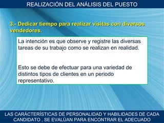 REALIZACI ÓN DEL ANÁLISIS DEL PUESTO LAS CARÁCTER ÍSTICAS DE PERSONALIDAD Y HABILIDADES DE CADA CANDIDATO , SE EVALÙAN PARA ENCONTRAR EL ADECUADO 3.- Dedicar tiempo para realizar visitas con diversos vendedores. La intenci ón es que observe y registre las diversas tareas de su trabajo como se realizan en realidad. Esto se debe de efectuar para una variedad de distintos tipos de clientes en un periodo representativo. 