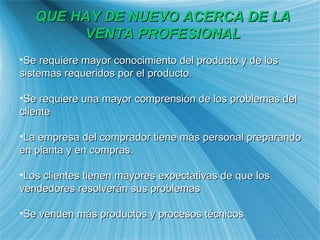 QUE HAY DE NUEVO ACERCA DE LA VENTA PROFESIONAL Se requiere mayor conocimiento del producto y de los sistemas requeridos por el producto. Se requiere una mayor comprensi ón de los problemas del cliente La empresa del comprador tiene más personal preparando en planta y en compras. Los clientes tienen mayores expectativas de que los vendedores resolver án sus problemas Se venden más productos y procesos técnicos 