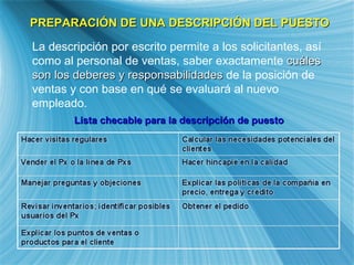 PREPARACI ÓN DE UNA DESCRIPCIÓN DEL PUESTO La descripci ón por escrito permite a los solicitantes, así como al personal de ventas, saber exactamente  cuáles son los deberes y responsabilidades  de la posición de ventas y con base en qué se evaluará al nuevo empleado.   Lista checable para la descripci ón de puesto 