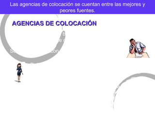 AGENCIAS DE COLOCACI ÓN Las agencias de colocaci ón se cuentan entre las mejores y peores fuentes. El  éxito de un buen reclutamiento es la relación entre Gerente de Venta y la Agencia.  Se debe escoger con mucho cuidado a la agencia. Debe comprender la descripci ón del puesto y función. Pueden proporcionar un servicio muy  útil a los gerentes de ventas al escoger candidatos en forma tal que los reclutadores puedan pasar más tiempo con los empleados, en perspectiva mejor calificados para el puesto. 