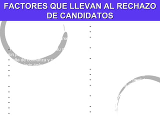 FACTORES QUE LLEVAN AL RECHAZO DE CANDIDATOS - Mala presentaci òn - Sobreactuado, vanidoso - Incapacidad para expresarse con claridad Falta de planeaci ón en su carrera, sin propósitos. Falta de confianza y nerviosismo Demasiado énfasis en el dinero Registro escolar pobre Falta de disposición para empezar desde abajo Falta de madurez Falta de cortesía Crítica de empleos pasados Falta de vitalidad No vio al entrevistador a los ojos Vida marital infeliz fricci ón con los padres Poco sentido del humor Mal hecho, solicitud de trabajo mal preparado Evidencia de que “sali ó a ver que encontraba” Sin interés en la compañía o la industria Actitud cínica Flojera Evidencia de tiempo perdido Mal manejo de las finanzas personales Falta de apreciaci ón del valor de la experiencia  LLEGAR TARDE Olvidar agradecer el tiempo del entrevistador 