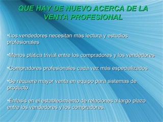 QUE HAY DE NUEVO ACERCA DE LA VENTA PROFESIONAL Los vendedores necesitan m ás lectura y estudios profesionales Menos pl ática trivial entre los compradores y los vendedores Compradores profesionales cada vez más especializados Se requiere mayor venta en equipo para sistemas de producto. Énfasis en el establecimiento de relaciones a largo plazo entre los vendedores y los compradores. 