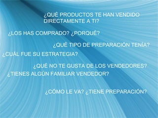¿QU É PRODUCTOS TE HAN VENDIDO DIRECTAMENTE A TI? ¿LOS HAS COMPRADO? ¿PORQU É? ¿QUÉ TIPO DE PREPARACI ÓN TENÍA? ¿QUÉ NO TE GUSTA DE LOS VENDEDORES? ¿CU ÁL FUE SU ESTRATEGIA? ¿TIENES ALG ÚN FAMILIAR VENDEDOR? ¿CÓMO LE VA? ¿TIENE PREPARACI ÓN? 
