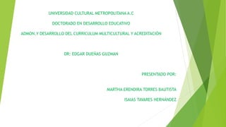 .
UNIVERSIDAD CULTURAL METROPOLITANA A.C
DOCTORADO EN DESARROLLO EDUCATIVO
ADMON.Y DESARROLLO DEL CURRICULUM MULTICULTURAL Y ACREDITACIÓN
DR: EDGAR DUEÑAS GUZMAN
PRESENTADO POR:
MARTHA ERENDIRA TORRES BAUTISTA
ISAIAS TAVARES HERNÁNDEZ
 