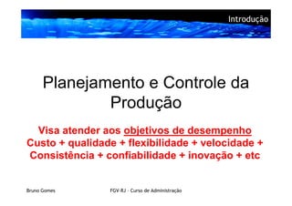 Introdução




      Planejamento e Controle da
              Produção
  Visa atender aos objetivos de desempenho
Custo + qualidade + flexibilidade + velocidade +
Consistência + confiabilidade + inovação + etc


Bruno Gomes     FGV-RJ – Curso de Administração
 