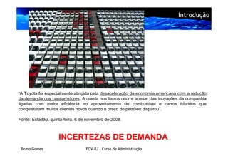 Introdução




“A Toyota foi especialmente atingida pela desaceleração da economia americana com a redução
da demanda dos consumidores. A queda nos lucros ocorre apesar das inovações da companhia
ligadas com maior eficiência no aproveitamento do combustível e carros híbridos que
conquistaram muitos clientes novos quando o preço do petróleo disparou”.

Fonte: Estadão. quinta-feira, 6 de novembro de 2008.



                    INCERTEZAS DE DEMANDA
 Bruno Gomes                      FGV-RJ – Curso de Administração
 