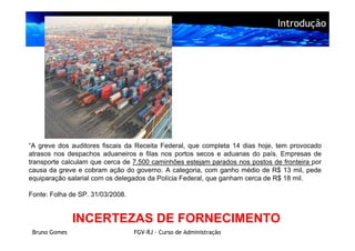 Introdução




“A greve dos auditores fiscais da Receita Federal, que completa 14 dias hoje, tem provocado
atrasos nos despachos aduaneiros e filas nos portos secos e aduanas do país. Empresas de
transporte calculam que cerca de 7.500 caminhões estejam parados nos postos de fronteira por
causa da greve e cobram ação do governo. A categoria, com ganho médio de R$ 13 mil, pede
equiparação salarial com os delegados da Polícia Federal, que ganham cerca de R$ 18 mil.

Fonte: Folha de SP. 31/03/2008.


               INCERTEZAS DE FORNECIMENTO
 Bruno Gomes                      FGV-RJ – Curso de Administração
 