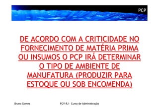 PCP




  DE ACORDO COM A CRITICIDADE NO
  FORNECIMENTO DE MATÉRIA PRIMA
  OU INSUMOS O PCP IRÁ DETERMINAR
       O TIPO DE AMBIENTE DE
    MANUFATURA (PRODUZIR PARA
    ESTOQUE OU SOB ENCOMENDA)

Bruno Gomes   FGV-RJ – Curso de Administração
 