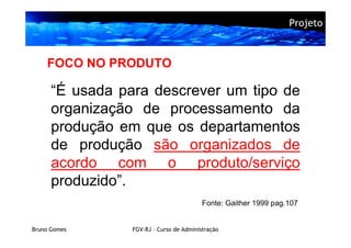 Projeto



    FOCO NO PRODUTO

      “É usada para descrever um tipo de
      organização de processamento da
      produção em que os departamentos
      de produção são organizados de
      acordo com o produto/serviço
      produzido”.
                                          Fonte: Gaither 1999 pag.107


Bruno Gomes      FGV-RJ – Curso de Administração
 
