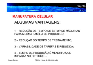 Projeto



    MANUFATURA CELULAR
       ALGUMAS VANTAGENS:

       1 – REDUÇÃO DE TEMPO DE SETUP DE MÁQUINAS
       PARA MESMA FAMÍLIA DE PRODUTOS;

       2 – REDUÇÃO DO TEMPO DE TREINAMENTO;

       3 – VARIABILIDADE DE TAREFAS É REDUZIDA;

       4 – TEMPO DE PRODUÇÃO É MENOR O QUE
       IMPACTA NO ESTOQUE...
Bruno Gomes         FGV-RJ – Curso de Administração
 