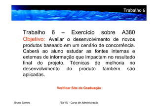 Trabalho 6




      Trabalho 6 – Exercício sobre A380
      Objetivo: Avaliar o desenvolvimento de novos
      produtos baseado em um cenário de concorrência.
      Caberá ao aluno estudar as fontes internas e
      externas de informação que impactam no resultado
      final do projeto. Técnicas de melhoria no
      desenvolvimento do produto também são
      aplicadas.

                    Verificar Site da Graduação



Bruno Gomes          FGV-RJ – Curso de Administração
 