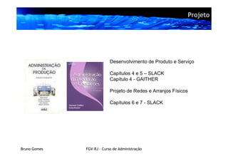 Projeto




                           Desenvolvimento de Produto e Serviço

                           Capítulos 4 e 5 – SLACK
                           Capítulo 4 - GAITHER

                           Projeto de Redes e Arranjos Físicos

                           Capítulos 6 e 7 - SLACK




Bruno Gomes   FGV-RJ – Curso de Administração
 