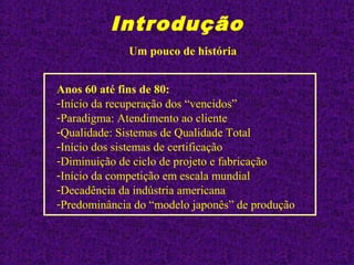 Introdução
Anos 60 até fins de 80:
-Início da recuperação dos “vencidos”
-Paradigma: Atendimento ao cliente
-Qualidade: Sistemas de Qualidade Total
-Início dos sistemas de certificação
-Diminuição de ciclo de projeto e fabricação
-Início da competição em escala mundial
-Decadência da indústria americana
-Predominância do “modelo japonês” de produção
Um pouco de história
 