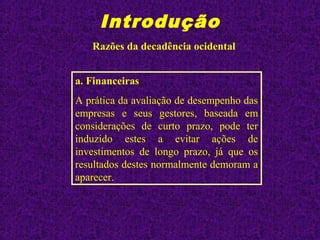 Introdução
Razões da decadência ocidental
a. Financeiras
A prática da avaliação de desempenho das
empresas e seus gestores, baseada em
considerações de curto prazo, pode ter
induzido estes a evitar ações de
investimentos de longo prazo, já que os
resultados destes normalmente demoram a
aparecer.
 