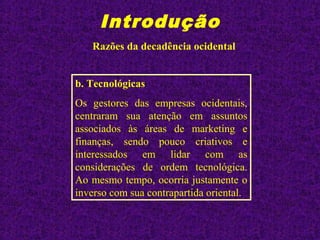Introdução
Razões da decadência ocidental
b. Tecnológicas
Os gestores das empresas ocidentais,
centraram sua atenção em assuntos
associados às áreas de marketing e
finanças, sendo pouco criativos e
interessados em lidar com as
considerações de ordem tecnológica.
Ao mesmo tempo, ocorria justamente o
inverso com sua contrapartida oriental.
 