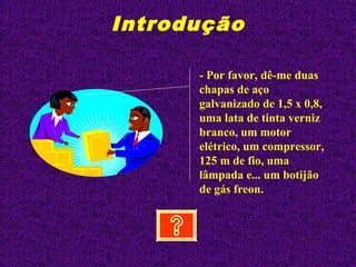 Introdução
- Por favor, dê-me duas
chapas de aço
galvanizado de 1,5 x 0,8,
uma lata de tinta verniz
branco, um motor
elétrico, um compressor,
125 m de fio, uma
lâmpada e... um botijão
de gás freon.
 