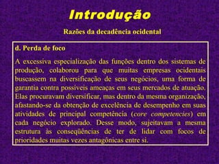 Introdução
Razões da decadência ocidental
d. Perda de foco
A excessiva especialização das funções dentro dos sistemas de
produção, colaborou para que muitas empresas ocidentais
buscassem na diversificação de seus negócios, uma forma de
garantia contra possíveis ameaças em seus mercados de atuação.
Elas procuravam diversificar, mas dentro da mesma organização,
afastando-se da obtenção de excelência de desempenho em suas
atividades de principal competência (core competencies) em
cada negócio explorado. Desse modo, sujeitavam a mesma
estrutura às conseqüências de ter de lidar com focos de
prioridades muitas vezes antagônicas entre si.
 