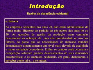 Introdução
Razões da decadência ocidental
e. Inércia
As empresas ocidentais nos anos 70, não eram administradas de
forma muito diferente do período do pós-guerra dos anos 40 ou
50. As questões de gestão da produção eram centradas
basicamente na obtenção de uma alta produtividade no uso dos
fatores, ao passo que as necessidades do mercado mundial
demandavam dinamicamente um nível mais elevado de qualidade
e maior variedade de produtos. Enfim, os campos onde ocorriam a
competição sofreram grandes deslocamentos de suas dimensões
características e as empresas ocidentais, em geral, demoraram a
perceber como tal e... a se mexer.
 