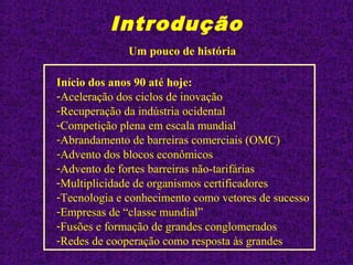 Introdução
Início dos anos 90 até hoje:
-Aceleração dos ciclos de inovação
-Recuperação da indústria ocidental
-Competição plena em escala mundial
-Abrandamento de barreiras comerciais (OMC)
-Advento dos blocos econômicos
-Advento de fortes barreiras não-tarifárias
-Multiplicidade de organismos certificadores
-Tecnologia e conhecimento como vetores de sucesso
-Empresas de “classe mundial”
-Fusões e formação de grandes conglomerados
-Redes de cooperação como resposta às grandes
Um pouco de história
 