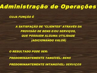 Administração de Operações
CUJA FUNÇÃO É
 
 
A SATISFAÇÃO DE "CLIENTES" ATRAVÉS DA
PROVISÃO DE BENS E/OU SERVIÇOS,
QUE POSSUEM ALGUMA UTILIDADE
(ADICIONANDO VALOR)
 
 
O RESULTADO PODE SER:
 
PREDOMINANTEMENTE TANGÍVEL: BENSBENS
 
PREDOMINANTEMENTE INTANGÍVEL: SERVIÇOSSERVIÇOS
 