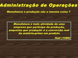 Administração de Operações
Manufatura e produção são a mesma coisa ?
Manufatura é toda atividade de uma
empresa que participa da produção,
enquanto que produção á a conversão real
da matéria-prima em produto
Hall (1988)
 