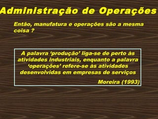 Administração de Operações
Então, manufatura e operações são a mesma
coisa ?
A palavra ‘produção’ liga-se de perto às
atividades industriais, enquanto a palavra
‘operações’ refere-se às atividades
desenvolvidas em empresas de serviços
Moreira (1993)
 