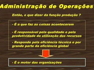 Administração de Operações
Então, o que dizer da função produção ?
- É a que faz as coisas acontecerem
- É responsável pela qualidade e pela
produtividade da utilização dos recursos
- Responde pela eficiência técnica e por
grande parte da eficiência global
- É o motor das organizações
 