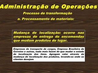 Administração de Operações
a. Processamento de materiais:
Mudança de localização: ocorre nas
empresas de entrega de encomendas
que mudam produtos de lugar.
Empresas de transporte de cargas, Empresa Brasileira de
Correios e outras, nada mais fazem do que mudar o estado
de localização dos itens. Agregam valor através da
mudança de localização dos produtos, levando-os onde os
clientes desejam
Processo de transformação
 