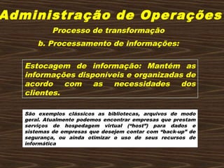 Administração de Operações
b. Processamento de informações:
Estocagem de informação: Mantém as
informações disponíveis e organizadas de
acordo com as necessidades dos
clientes.
São exemplos clássicos as bibliotecas, arquivos de modo
geral. Atualmente podemos encontrar empresas que prestam
serviços de hospedagem virtual (“host”) para dados e
sistemas de empresas que desejem contar com “back-up” de
segurança, ou ainda otimizar o uso de seus recursos de
informática
Processo de transformação
 
