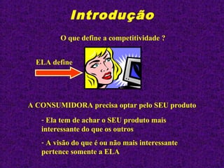Introdução
O que define a competitividade ?
A CONSUMIDORA precisa optar pelo SEU produto
- Ela tem de achar o SEU produto mais
interessante do que os outros
- A visão do que é ou não mais interessante
pertence somente a ELA
ELA define
 