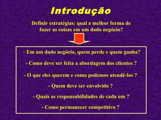 Introdução
Definir estratégias: qual a melhor forma de
fazer as coisas em um dado negócio?
- Em um dado negócio, quem perde e quem ganha?
- Quem deve ser envolvido ?
- Quais as responsabilidades de cada um ?
- Como deve ser feita a abordagem dos clientes ?
- O que eles querem e como podemos atendê-los ?
- Como permanecer competitivo ?
 