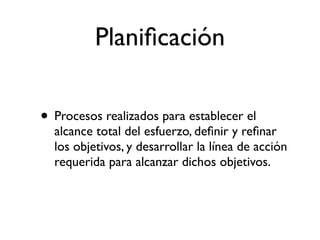 Planiﬁcación

• Procesos realizados para establecer el
  alcance total del esfuerzo, deﬁnir y reﬁnar
  los objetivos, y desarrollar la línea de acción
  requerida para alcanzar dichos objetivos.
 
