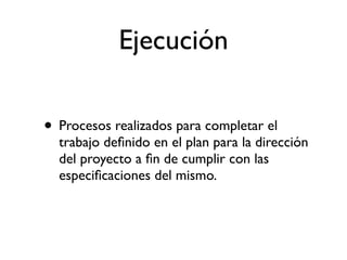 Ejecución

• Procesos realizados para completar el
  trabajo deﬁnido en el plan para la dirección
  del proyecto a ﬁn de cumplir con las
  especiﬁcaciones del mismo.
 
